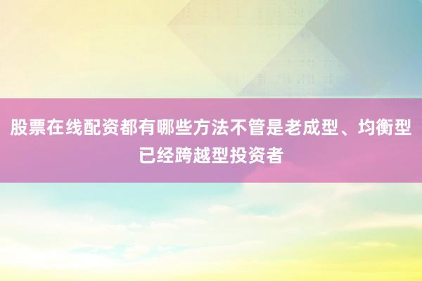 股票在线配资都有哪些方法不管是老成型、均衡型已经跨越型投资者