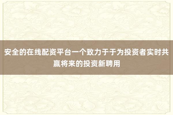 安全的在线配资平台一个致力于于为投资者实时共赢将来的投资新聘用