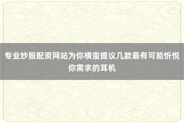 专业炒股配资网站为你横蛮提议几款最有可能忻悦你需求的耳机