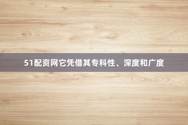 51配资网它凭借其专科性、深度和广度