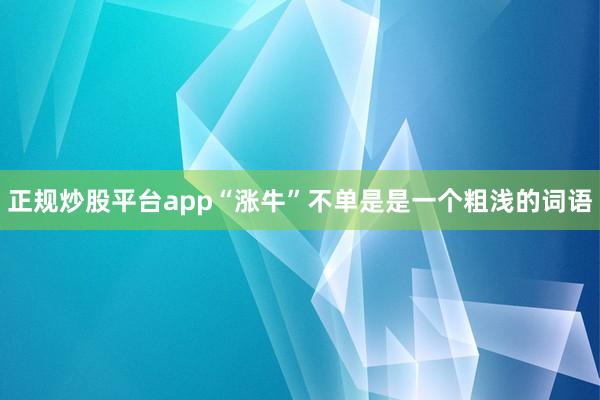正规炒股平台app“涨牛”不单是是一个粗浅的词语