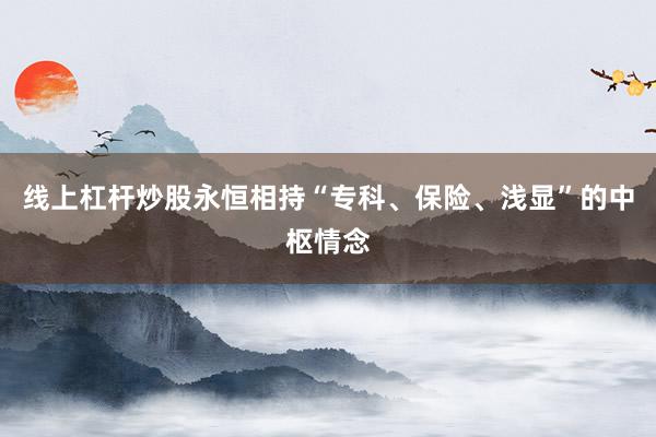 线上杠杆炒股永恒相持“专科、保险、浅显”的中枢情念