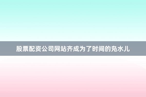 股票配资公司网站齐成为了时间的凫水儿