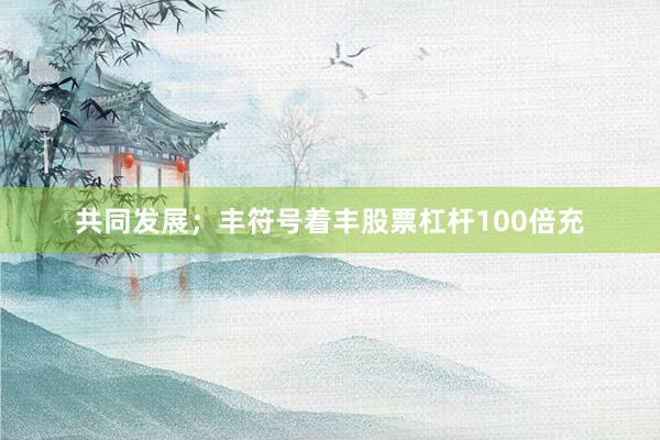共同发展；丰符号着丰股票杠杆100倍充