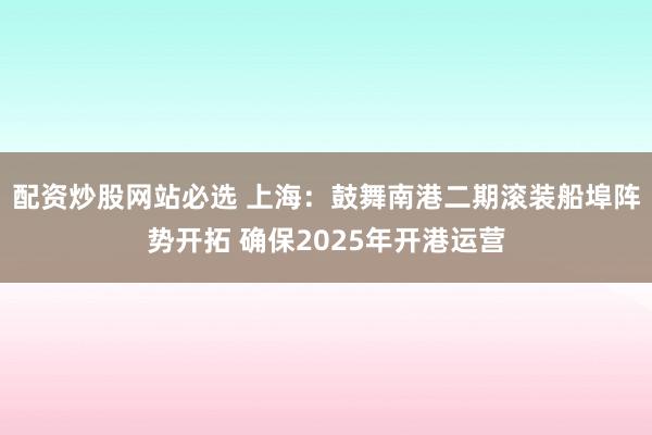 配资炒股网站必选 上海：鼓舞南港二期滚装船埠阵势开拓 确保2025年开港运营