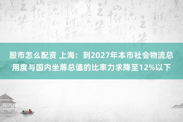 股市怎么配资 上海:到2027年本市社会物流总用度与国内坐蓐总值的比率力求降至12%以下