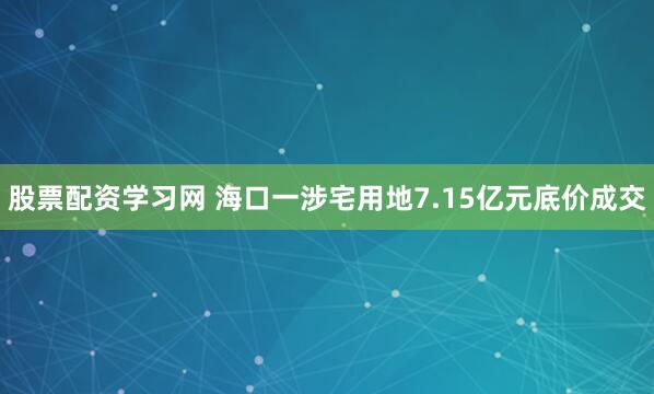 股票配资学习网 海口一涉宅用地7.15亿元底价成交
