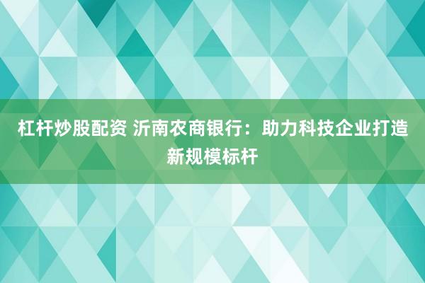 杠杆炒股配资 沂南农商银行:助力科技企业打造新规模标杆