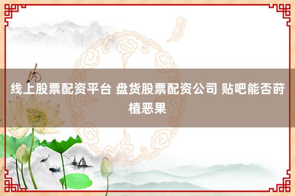 线上股票配资平台 盘货股票配资公司 贴吧能否莳植恶果