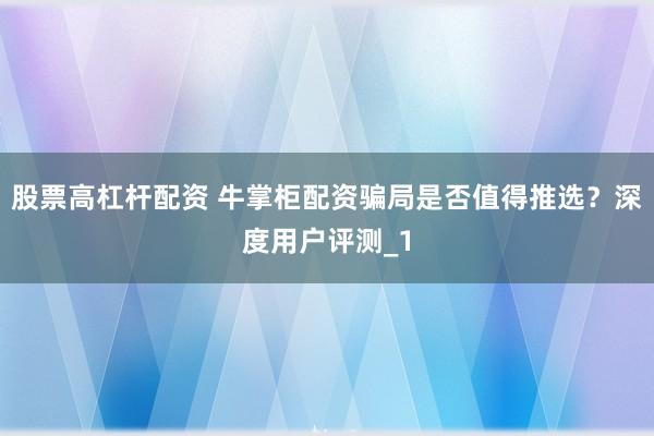 股票高杠杆配资 牛掌柜配资骗局是否值得推选？深度用户评测_1