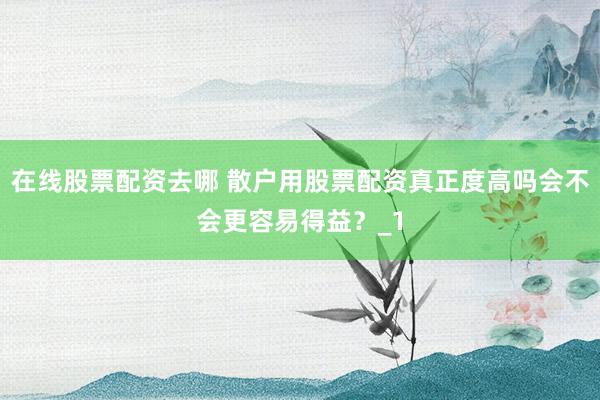 在线股票配资去哪 散户用股票配资真正度高吗会不会更容易得益?_1