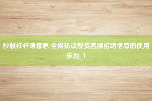炒股杠杆啥意思 全网热议配资客服招聘信息的使用步地_1
