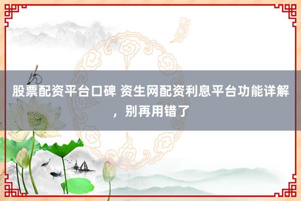 股票配资平台口碑 资生网配资利息平台功能详解,别再用错了