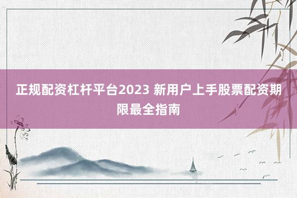 正规配资杠杆平台2023 新用户上手股票配资期限最全指南