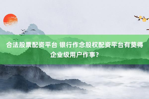 合法股票配资平台 银行作念股权配资平台有莫得企业级用户作事?