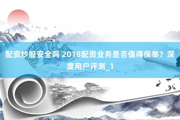 配资炒股安全吗 2018配资业务是否值得保举?深度用户评测_1