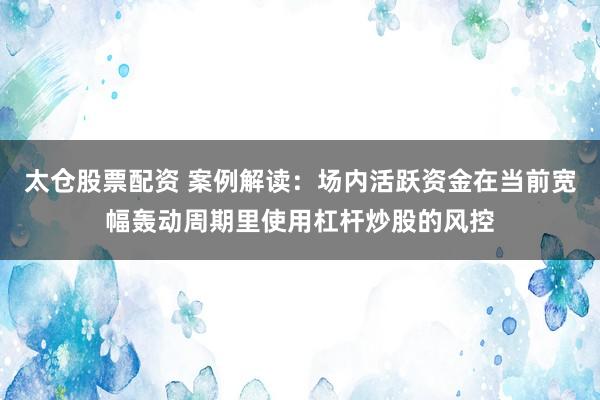 太仓股票配资 案例解读：场内活跃资金在当前宽幅轰动周期里使用杠杆炒股的风控
