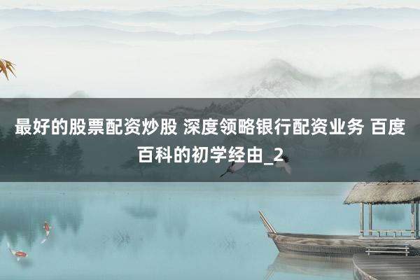 最好的股票配资炒股 深度领略银行配资业务 百度百科的初学经由_2