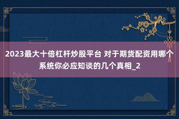 2023最大十倍杠杆炒股平台 对于期货配资用哪个系统你必应知谈的几个真相_2
