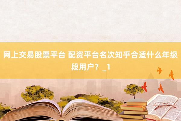 网上交易股票平台 配资平台名次知乎合适什么年级段用户？_1